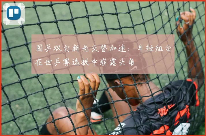 国乒双打新老交替加速，年轻组合在世乒赛选拔中崭露头角