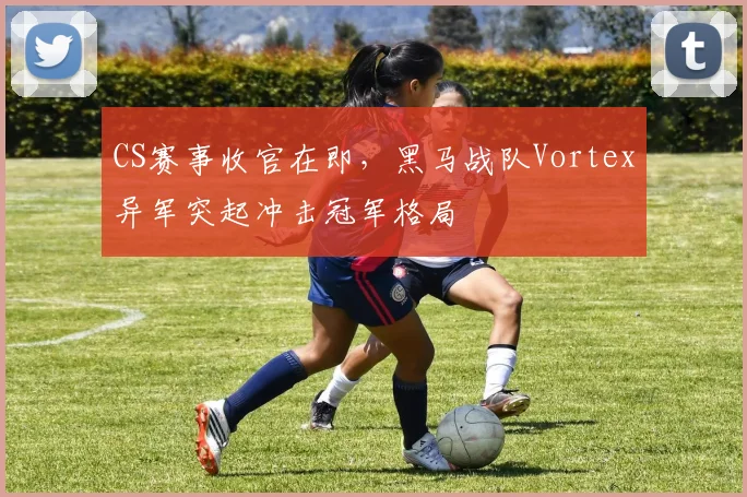 CS赛事收官在即，黑马战队Vortex异军突起冲击冠军格局