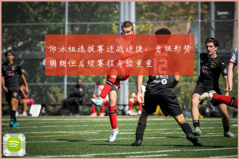 仰泳组选拔赛连战连捷，晋级形势明朗但后续赛程考验重重