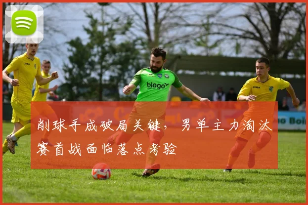 削球手成破局关键，男单主力淘汰赛首战面临落点考验