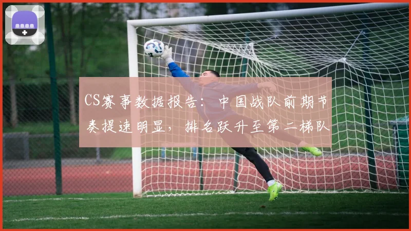 CS赛事数据报告：中国战队前期节奏提速明显，排名跃升至第二梯队
