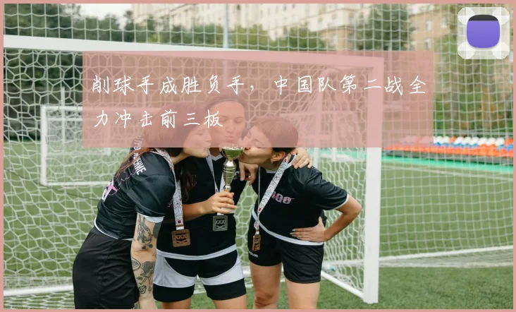 削球手成胜负手，中国队第二战全力冲击前三板