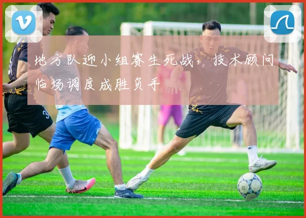 地方队迎小组赛生死战，技术顾问临场调度成胜负手