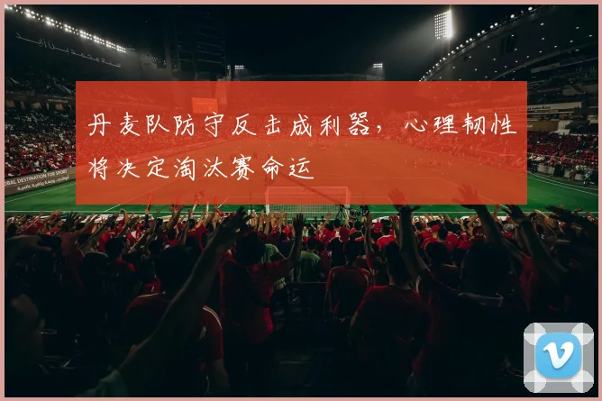丹麦队防守反击成利器，心理韧性将决定淘汰赛命运