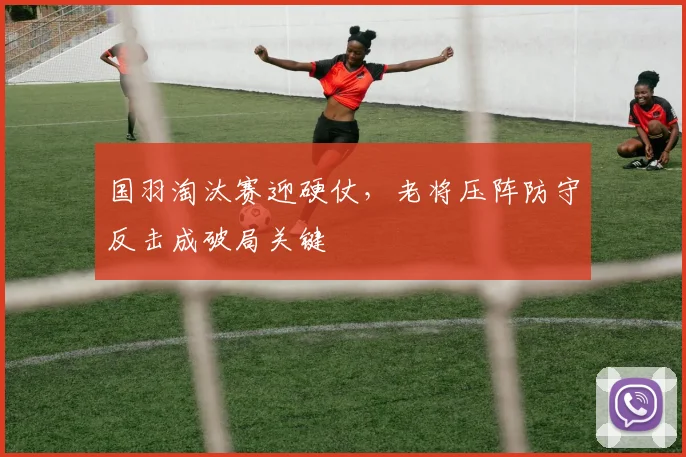 国羽淘汰赛迎硬仗，老将压阵防守反击成破局关键