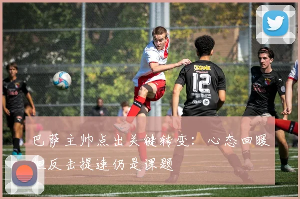 巴萨主帅点出关键转变：心态回暖但反击提速仍是课题