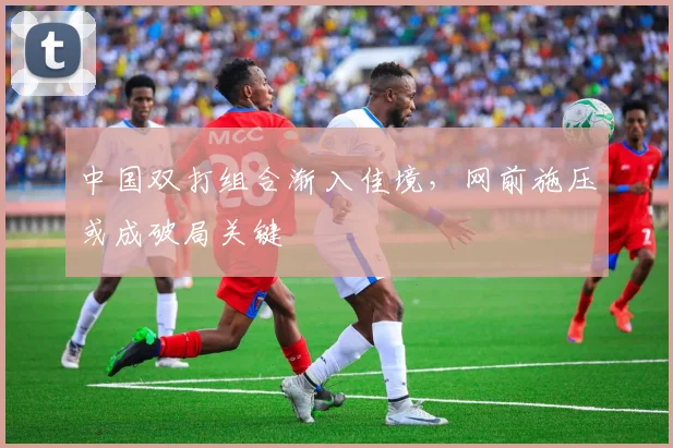 中国双打组合渐入佳境，网前施压或成破局关键