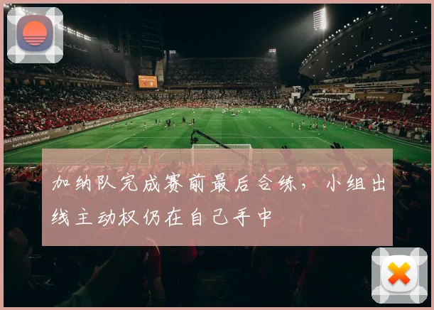 加纳队完成赛前最后合练，小组出线主动权仍在自己手中