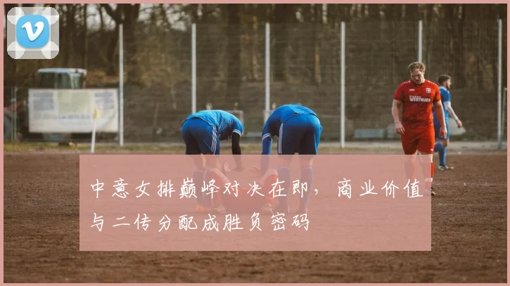 中意女排巅峰对决在即，商业价值与二传分配成胜负密码