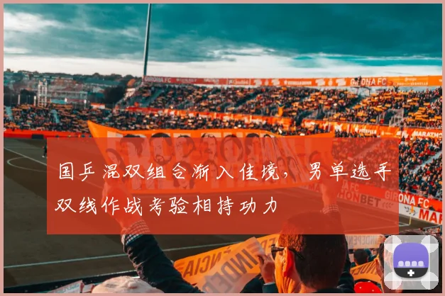 国乒混双组合渐入佳境，男单选手双线作战考验相持功力
