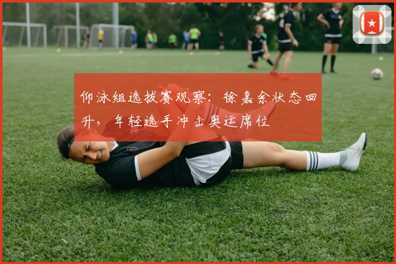 仰泳组选拔赛观察：徐嘉余状态回升，年轻选手冲击奥运席位