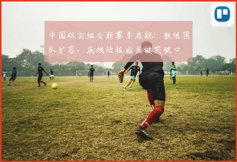 中国双打组合新赛季启航：教练团队扩容，底线短板成关键突破口