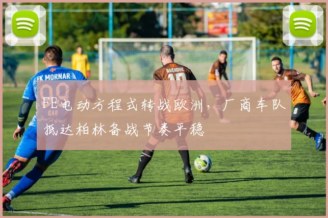 FE电动方程式转战欧洲，厂商车队抵达柏林备战节奏平稳