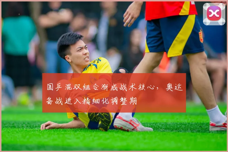 国乒混双组合渐成战术核心，奥运备战进入精细化调整期